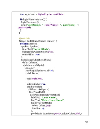 var loginForm = loginKey.currentState;
if (loginForm.validate()) {
loginForm.save();
print('userName：' + userName + '，password：' +
password);
}
}
@override
Widget build(BuildContext context) {
return Scaffold(
appBar: AppBar(
title: Text('Form Fileds'),
backgroundColor: Colors.pink,
centerTitle: true,
),
body: SingleChildScrollView(
child: Column(
children: <Widget>[
Container(
padding: EdgeInsets.all(16),
child: Form(
key: loginKey,
autovalidate: true,
child: Column(
children: <Widget>[
TextFormField(
decoration: InputDecoration(
labelText: 'User Name',
hintText: "Enter User Name",
hintStyle: TextStyle(
color: Colors.grey,
fontSize: 13,
),
prefixIcon: Icon(Icons.person,color: Colors.pink,),
120
 