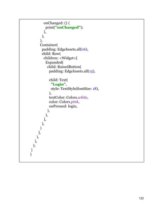 onChanged: () {
print("onChanged");
},
),
),
Container(
padding: EdgeInsets.all(16),
child: Row(
children: <Widget>[
Expanded(
child: RaisedButton(
padding: EdgeInsets.all(15),
child: Text(
"Login",
style: TextStyle(fontSize: 18),
),
textColor: Colors.white,
color: Colors.pink,
onPressed: login,
),
),
],
),
)
],
),
),
);
}
}
122
 