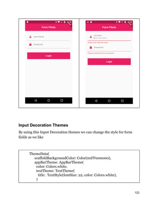 Input Decoration Themes
By using this Input Decoration themes we can change the style for form
fields as we like
ThemeData(
scaffoldBackgroundColor: Color(0xFF000000),
appBarTheme: AppBarTheme(
color: Colors.white,
textTheme: TextTheme(
title: TextStyle(fontSize: 22, color: Colors.white),
)
123
 