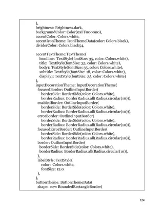 ),
brightness: Brightness.dark,
backgroundColor: Color(0xFF000000),
accentColor: Colors.white,
accentIconTheme: IconThemeData(color: Colors.black),
dividerColor: Colors.black54,
accentTextTheme:TextTheme(
headline: TextStyle(fontSize: 35, color: Colors.white),
title: TextStyle(fontSize: 35, color: Colors.white),
body1: TextStyle(fontSize: 35, color: Colors.white),
subtitle: TextStyle(fontSize: 18, color: Colors.white),
display1: TextStyle(fontSize: 35, color: Colors.white)
),
inputDecorationTheme: InputDecorationTheme(
focusedBorder: OutlineInputBorder(
borderSide: BorderSide(color: Colors.white),
borderRadius: BorderRadius.all(Radius.circular(10))),
enabledBorder: OutlineInputBorder(
borderSide: BorderSide(color: Colors.white),
borderRadius: BorderRadius.all(Radius.circular(10))),
errorBorder: OutlineInputBorder(
borderSide: BorderSide(color: Colors.white),
borderRadius: BorderRadius.all(Radius.circular(10))),
focusedErrorBorder: OutlineInputBorder(
borderSide: BorderSide(color: Colors.white),
borderRadius: BorderRadius.all(Radius.circular(10))),
border: OutlineInputBorder(
borderSide: BorderSide(color: Colors.white),
borderRadius: BorderRadius.all(Radius.circular(10)),
),
labelStyle: TextStyle(
color: Colors.white,
fontSize: 12.0
),
),
buttonTheme: ButtonThemeData(
shape: new RoundedRectangleBorder(
124
 