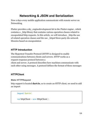 Networking & JSON and Serialization
Now a days every mobile application communicate with remote server on
Networking
Flutter provides a sky_enginedevelopment kit in the Flutter engine , which
contains a _http library that contains various operation classes related to
encapsulated http requests. In this article, we will introduce _http the use
of related operation classes and the use _httpof three-party dio network
libraries based on encapsulation
HTTP Introduction
The Hypertext Transfer Protocol (HTTP) is designed to enable
communications between clients and servers. HTTP works as a
request-response protocol between a
client and server. A protocol describes how machines communicate with
each other using messages. A protocol defines the format of these messages
HTTPClient
Make HTTPRequest
http support is located dart:io, so to create an HTTP client, we need to add
an import
import 'dart:io';
var httpClient = new HttpClient();
126
 