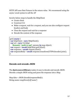 HTTP API uses Dart Futures in the return value . We recommend using the
async/ await syntax to call the AP
Involve below steps to handle the HttpClient
● Create client
● Construct Uri
● Make a request, wait for a request, and you can also configure request
headers and body
● Close the request and wait for a response
● Decode the content of the response
get() async {
var httpClient = new HttpClient();
var uri = new Uri.http(
'domain', 'path to api', params in map object);
var request = await httpClient.getUrl(uri);
var response = await request.close();
var responseBody = await response.transform(UTF8.decoder).join();
}
Decode and encode JSON
The dart:convertlibrary makes it easy to decode and encode JSON.
Decode a simple JSON string and parse the response into a Map
Map data = JSON.decode(responseBody);
String name=mapNews[0]['name']
127
 