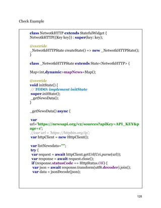 Check Example
class NetwotkHTTP extends StatefulWidget {
NetwotkHTTP({Key key}) : super(key: key);
@override
_NetwotkHTTPState createState() => new _NetwotkHTTPState();
}
class _NetwotkHTTPState extends State<NetwotkHTTP> {
Map<int,dynamic>mapNews=Map();
@override
void initState() {
// TODO: implement initState
super.initState();
_getNewsData();
}
_getNewsData() async {
var
url='https://newsapi.org/v2/sources?apiKey=API_KEY&p
age=1';
//var url = 'https://httpbin.org/ip';
var httpClient = new HttpClient();
var listNewsdata="";
try {
var request = await httpClient.getUrl(Uri.parse(url));
var response = await request.close();
if (response.statusCode == HttpStatus.OK) {
var json = await response.transform(utf8.decoder).join();
var data = jsonDecode(json);
128
 