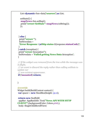 List<dynamic>hm=data['sources'] as List;
setState(() {
mapNews=hm.asMap();
print("errorr SetState"+mapNews.toString());
});
} else {
print("errorr ");
listNewsdata =
'Error Resposne :nHttp status ${response.statusCode}';
}
} catch (exception) {
print("errorr $exception");
listNewsdata = 'Failed getting News Data $exception';
}
// If the widget was removed from the tree while the message was
in flight,
// we want to discard the reply rather than calling setState to
update our
// non-existent appearance.
if (!mounted) return;
}
@override
Widget build(BuildContext context) {
var spacer = new SizedBox(height: 32.0);
return new Scaffold(
appBar: AppBar(title: Text("News API WITH HTTP
CLIENT"),backgroundColor: Colors.pink,),
body: SingleChildScrollView(
129
 