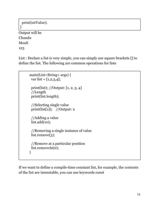 print(intValue);
}
Output will be
Chandu
Mouli
123
List : Declare a list is very simple, you can simply use square brackets [] to
define the list. The following are common operations for lists
main(List<String> args) {
var list = [1,2,3,4];
print(list); //Output: [1, 2, 3, 4]
//Length
print(list.length);
//Selecting single value
print(list[1]); //Output: 2
//Adding a value
list.add(10);
//Removing a single instance of value
list.remove(3);
//Remove at a particular position
list.removeAt(0);
}
If we want to define a compile-time constant list, for example, the contents
of the list are immutable, you can use keywords const
13
 