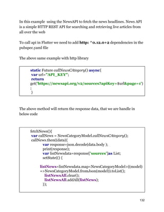 In this example using the NewsAPI to fetch the news headlines. News API
is a simple HTTP REST API for searching and retrieving live articles from
all over the web
To call api in Flutter we need to add http: ^0.12.0+2 dependencies in the
pubspec.yaml file
The above same example with http library
static Future callNewsCAtegory() async{
var url="API_KEY";
return
get('https://newsapi.org/v2/sources?apiKey=$url&page=1')
;
}
The above method will return the response data, that we are handle in
below code
fetchNews(){
var callNews = NewsCategoryModel.callNewsCAtegory();
callNews.then((data){
var response=json.decode(data.body );
print(response);
var listNewsdata=response['sources']as List;
setState(() {
listNews=listNewsdata.map<NewsCategoryModel>((model)
=>NewsCategoryModel.fromJson(model)).toList();
listNewsAll.clear();
listNewsAll.addAll(listNews);
});
132
 