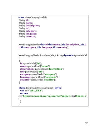 class NewsCategoryModel {
String id;
String name;
String description;
String url;
String category;
String language;
String country;
NewsCategoryModel(this.id,this.name,this.description,this.u
rl,this.category,this.language,this.country);
NewsCategoryModel.fromJson(Map<String,dynamic>parseModel
)
{
id=parseModel['id'];
name=parseModel['name'];
description=parseModel['description'];
url=parseModel['url'];
category=parseModel['category'];
language=parseModel['language'];
country=parseModel['country'];
}
static Future callNewsCAtegory() async{
var url="API_KEY";
return
get('https://newsapi.org/v2/sources?apiKey=$url&page=1')
;
}
}
134
 