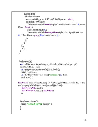 Expanded(
child: Column(
crossAxisAlignment: CrossAxisAlignment.start,
children: <Widget>[
Text(newsModel.name,style: TextStyle(fontSize: 18,color:
Colors.black),),
SizedBox(height:5,),
Text(newsModel.description,style: TextStyle(fontSize:
12,color: Colors.grey[800]),maxLines: 3,),
],
),
)
],),
),),
);
}
fetchNews(){
var callNews = NewsCategoryModel.callNewsCAtegory();
callNews.then((data){
var response=json.decode(data.body );
print(response);
var listNewsdata=response['sources']as List;
setState(() {
listNews=listNewsdata.map<NewsCategoryModel>((model)=>Ne
wsCategoryModel.fromJson(model)).toList();
listNewsAll.clear();
listNewsAll.addAll(listNews);
});
},onError: (error){
print("Result Error $error");
}
);
138
 