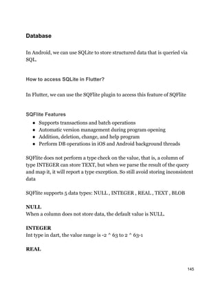 Database
In Android, we can use SQLite to store structured data that is queried via
SQL.
How to access SQLite in Flutter?
In Flutter, we can use the SQFlite plugin to access this feature of SQFlite
SQFlite Features
● Supports transactions and batch operations
● Automatic version management during program opening
● Addition, deletion, change, and help program
● Perform DB operations in iOS and Android background threads
SQFlite does not perform a type check on the value, that is, a column of
type INTEGER can store TEXT, but when we parse the result of the query
and map it, it will report a type exception. So still avoid storing inconsistent
data
SQFlite supports 5 data types: NULL , INTEGER , REAL , TEXT , BLOB
NULL
When a column does not store data, the default value is NULL.
INTEGER
Int type in dart, the value range is -2 ^ 63 to 2 ^ 63-1
REAL
145
 