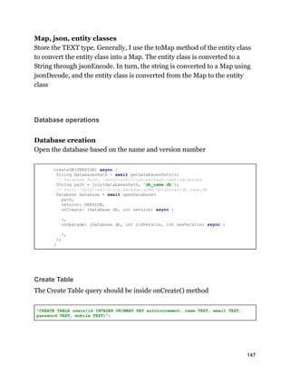 Map, json, entity classes
Store the TEXT type. Generally, I use the toMap method of the entity class
to convert the entity class into a Map. The entity class is converted to a
String through jsonEncode. In turn, the string is converted to a Map using
jsonDecode, and the entity class is converted from the Map to the entity
class
Database operations
Database creation
Open the database based on the name and version number
createDB(VERSION) async {
String databasesPath = await getDatabasesPath();
// Database Path: /data/user/0/com.package.name/databases
String path = join(databasesPath, 'db_name.db');
// Path: /data/user/0/com.package.name/databases/db_name.db
Database database = await openDatabase(
path,
version: VERSION,
onCreate: (Database db, int version) async {
},
onUpgrade: (Database db, int oldVersion, int newVersion) async {
},
);
}
Create Table
The Create Table query should be inside onCreate() method
"CREATE TABLE users(id INTEGER PRIMARY KEY autoincrement, name TEXT, email TEXT,
password TEXT, mobile TEXT)";
147
 