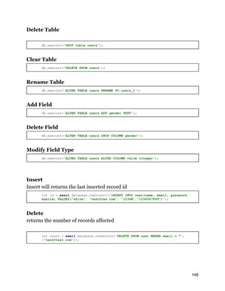 Delete Table
db.execute('DROP table users');
Clear Table
db.execute('DELETE FROM users');
Rename Table
db.execute('ALTER TABLE users RENAME TO users_1');
Add Field
db.execute('ALTER TABLE users ADD gender TEXT');
Delete Field
db.execute('ALTER TABLE users DROP COLUMN gender');
Modify Field Type
db.execute('ALTER TABLE users ALTER COLUMN value integer');
Insert
Insert will returns the last inserted record id
int id = await database.rawInsert('INSERT INTO user(name, email, password,
mobile) VALUES("shiva", "test@tes.com", "1234#","1234567899")');
Delete
returns the number of records affected
int count = await database.rawDelete('DELETE FROM user WHERE email = ?',
['test@test.com']);
148
 