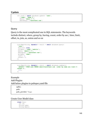 Update
int count = await database.update( 'user',
{'name': 'Name 2'}
where: 'email = ?',
whereArgs: ['test@test.com']
Query
Query is the most complicated one in SQL statements. The keywords
include distinct, where, group by, having, count, order by asc / desc, limit,
offset, in, join, as, union and so on
List<Map<String, dynamic>> result = await database.query(
'user'，
distinct: true,
columns: ['name','mobile'],
where: 'email = ?',
whereArgs: ['test@test.com'],
groupBy: 'name',
limit: 5,
offset: 2,
);
List<Map<String, dynamic>> result = await database.rawQuery(
'SELECT * FROM user WHERE email=test@test.com order by name asc limit 5
offset 2',
[16],
);
Example
Add Plugins
Add below plugins to pubspec.yaml file
sqflite:
path:
path_provider: ^0.4.1
Create User Model class
class User{
int id;
String name;
String email;
149
 
