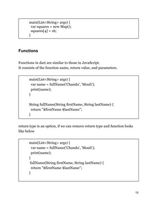 main(List<String> args) {
var squares = new Map();
squares[4] = 16;
}
Functions
Functions in dart are similar to those in JavaScript.
It consists of the function name, return value, and parameters.
main(List<String> args) {
var name = fullName('Chandu', 'Mouli');
print(name);
}
String fullName(String firstName, String lastName) {
return "$firstName $lastName";
}
return type is an option, if we can remove return type and function looks
like below
main(List<String> args) {
var name = fullName('Chandu', 'Mouli');
print(name);
}
fullName(String firstName, String lastName) {
return "$firstName $lastName";
}
15
 