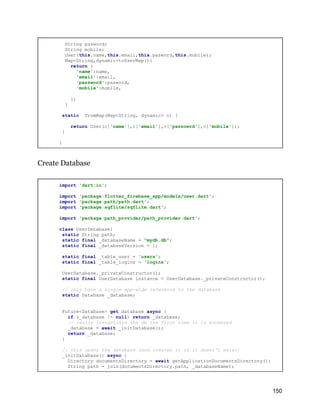 String pasword;
String mobile;
User(this.name,this.email,this.pasword,this.mobile);
Map<String,dynamic>toUserMap(){
return {
'name':name,
'email':email,
'password':pasword,
'mobile':mobile,
};
}
static fromMap(Map<String, dynamic> c) {
return User(c['name'],c['email'],c['passowrd'],c['mobile']);
}
}
Create Database
import 'dart:io';
import 'package:flutter_firebase_app/models/user.dart';
import 'package:path/path.dart';
import 'package:sqflite/sqflite.dart';
import 'package:path_provider/path_provider.dart';
class UserDatabase{
static String path;
static final _databaseName = "mydb.db";
static final _databaseVersion = 1;
static final _table_user = 'users';
static final _table_logins = 'logins';
UserDatabase._privateConstructor();
static final UserDatabase instance = UserDatabase._privateConstructor();
// only have a single app-wide reference to the database
static Database _database;
Future<Database> get database async {
if (_database != null) return _database;
// lazily instantiate the db the first time it is accessed
_database = await _initDatabase();
return _database;
}
// this opens the database (and creates it if it doesn't exist)
_initDatabase() async {
Directory documentsDirectory = await getApplicationDocumentsDirectory();
String path = join(documentsDirectory.path, _databaseName);
150
 