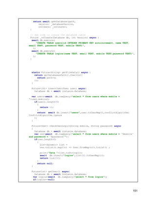 return await openDatabase(path,
version: _databaseVersion,
onCreate: _onCreate);
}
// SQL code to create the database table
Future _onCreate(Database db, int version) async {
await db.execute(
"CREATE TABLE users(id INTEGER PRIMARY KEY autoincrement, name TEXT,
email TEXT, password TEXT, mobile TEXT)",
);
await db.execute(
"CREATE TABLE logins(name TEXT, email TEXT, mobile TEXT,password TEXT)",
);
}
static Future<String> getFileData() async {
return getDatabasesPath().then((s){
return path=s;
});
}
Future<int> insertUser(User user) async{
Database db = await instance.database;
var users=await db.rawQuery("select * from users where mobile =
"+user.mobile);
if(users.length>0)
{
return -1;
}
return await db.insert("users",user.toUserMap(),conflictAlgorithm:
ConflictAlgorithm.ignore
);
}
Future<User> checkUserLogin(String mobile, String password) async
{
Database db = await instance.database;
var res=await db.rawQuery("select * from users where mobile = '$mobile'
and password = '$password'");
if(res.length>0)
{
List<dynamic> list =
res.toList().map((c) => User.fromMap(c)).toList() ;
print("Data "+list.toString());
await db.insert("logins",list[0].toUserMap());
return list[0];
}
return null;
}
Future<int> getUser() async{
Database db = await instance.database;
var logins=await db.rawQuery("select * from logins");
if(logins==null)
151
 