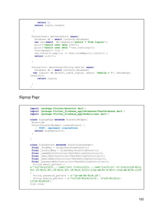 return 0;
return logins.length;
}
Future<User> getUserData() async{
Database db = await instance.database;
var res=await db.rawQuery("select * from logins");
print("result user data $res");
print("result user data "+res.toString());
List<dynamic> list =
res.toList().map((c) => User.fromMap(c)).toList() ;
return list[0];
}
Future<int> deleteUser(String mobile) async{
Database db = await instance.database;
var logins= db.delete(_table_logins, where: "mobile = ?", whereArgs:
[mobile]);
return logins;
}
}
Signup Page
import 'package:flutter/material.dart';
import 'package:flutter_firebase_app/databases/UserDatabase.dart';
import 'package:flutter_firebase_app/models/user.dart';
class SignupPage extends StatefulWidget{
@override
State<StatefulWidget> createState() {
// TODO: implement createState
return SignUpState();
}
}
class SignUpState extends State<SignupPage>{
final _formKey = GlobalKey<FormState>();
final _scafoldKey = GlobalKey<ScaffoldState>();
final _nameEditController=TextEditingController();
final _emailEditController=TextEditingController();
final _mobileEditController=TextEditingController();
final _passwordEditController=TextEditingController();
String email_pattern =
r'^(([^<>()[].,;:s@"]+(.[^<>()[].,;:s@"]+)*)|(".+"))@(([[0-9]{1,
3}.[0-9]{1,3}.[0-9]{1,3}.[0-9]{1,3}])|(([a-zA-Z-0-9]+.)+[a-zA-Z]{2,}))$'
;
String password_pattern = r'^[a-zA-Z0-9]{6,}$';
String mobile_pattern = r'^(?([0-9]{3}))?[-. ]?([0-9]{3})[-.
]?([0-9]{4})$';
Size size;
152
 