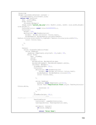 @override
Widget build(BuildContext context) {
size=MediaQuery.of(context).size;
return new Scaffold(
key: _scafoldKey,
body: Stack(
children:<Widget>[
Image.asset("splash_img.png",fit: BoxFit.cover, width: size.width,height:
size.height,),
Container(color: const Color(0x99FFFFFF),),
Container(
height: 120,
decoration: new BoxDecoration(
border: Border.all(color: Colors.teal),
borderRadius: BorderRadius.only(bottomLeft:
Radius.circular(size.width/2),topRight: Radius.circular(size.width/2)),
color: Colors.teal,
),
),
Center(
child: SingleChildScrollView(
child: Padding(
padding: EdgeInsets.only(left: 20,right: 20),
child: Form(
key: _formKey,
child:
Column(
mainAxisSize: MainAxisSize.max,
mainAxisAlignment: MainAxisAlignment.center,
children: <Widget>[
SizedBox(height: 20,),
Container(
decoration: new BoxDecoration(
border: new Border.all(color: Colors.teal),
borderRadius: BorderRadius.circular(10),
color: Colors.teal,
),
child: Padding(
padding: const EdgeInsets.all(8.0),
child: Text("Registration Form",style: TextStyle(color:
Colors.white,
fontSize: 22
),),
),
),
SizedBox(height: 40,),
//--------------Name
FormFiled------------------------------------------
TextFormField(
controller: _nameEditController,
textInputAction: TextInputAction.next,
validator: (value){
if(value.isEmpty)
{
return "Enter Name";
153
 