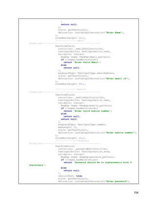 }
return null;
},
style: getTextStyle(),
decoration: customInputDecoration("Enter Name"),
),
SizedBox(height: 20,),
//--------------Email
FormFiled------------------------------------------
TextFormField(
controller: _emailEditController,
textInputAction: TextInputAction.next,
validator: (value){
RegExp regex =RegExp(email_pattern);
if (!regex.hasMatch(value))
return 'Enter Valid Email';
else
return null;
},
keyboardType: TextInputType.emailAddress,
style: getTextStyle(),
decoration: customInputDecoration("Enter email id"),
),
SizedBox(height: 20,),
//--------------Mobile
FormFiled------------------------------------------
TextFormField(
controller: _mobileEditController,
textInputAction: TextInputAction.next,
validator: (value){
RegExp regex =RegExp(mobile_pattern);
if (!regex.hasMatch(value))
return 'Enter valid mobile number';
else
return null;
return null;
},
keyboardType: TextInputType.number,
maxLength: 10,
style: getTextStyle(),
decoration: customInputDecoration("Enter mobile number"),
),
SizedBox(height: 20,),
//--------------Password
FormFiled------------------------------------------
TextFormField(
controller: _passwordEditController,
textInputAction: TextInputAction.done,
validator: (value){
RegExp regex =RegExp(password_pattern);
if (!regex.hasMatch(value))
return 'Password should be in alphanumaric with 6
characters';
else
return null;
},
obscureText: true,
style: getTextStyle(),
decoration: customInputDecoration("Enter password"),
154
 