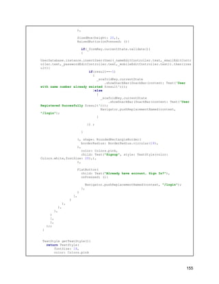 ),
SizedBox(height: 20,),
RaisedButton(onPressed: (){
if(_formKey.currentState.validate())
{
UserDatabase.instance.insertUser(User(_nameEditController.text,_emailEditContr
oller.text,_passwordEditController.text,_mobileEditController.text)).then((res
ult){
if(result==-1)
{
_scafoldKey.currentState
.showSnackBar(SnackBar(content: Text('User
with same number already existed $result')));
}else
{
_scafoldKey.currentState
.showSnackBar(SnackBar(content: Text('User
Registered Succesfully $result')));
Navigator.pushReplacementNamed(context,
"/login");
}
}) ;
}
}, shape: RoundedRectangleBorder(
borderRadius: BorderRadius.circular(18),
),
color: Colors.pink,
child: Text("Signup", style: TextStyle(color:
Colors.white,fontSize: 20),),
),
FlatButton(
child: Text("Already have account, Sign In?"),
onPressed: (){
Navigator.pushReplacementNamed(context, "/login");
},
)
],
)
),
),
),
)
],
),
);;
}
TextStyle getTextStyle(){
return TextStyle(
fontSize: 18,
color: Colors.pink
155
 