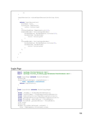);
}
InputDecoration customInputDecoration(String hint)
{
return InputDecoration(
hintText: hint,
hintStyle: TextStyle(
color: Colors.teal
),
contentPadding: EdgeInsets.all(10),
enabledBorder: OutlineInputBorder(
borderRadius: BorderRadius.circular(12),
borderSide: BorderSide(
color: Colors.pink
)
),
focusedBorder: OutlineInputBorder(
borderRadius: BorderRadius.circular(8),
borderSide: BorderSide(
color: Colors.pink
)
),
);
}
}
Login Page
import 'package:flutter/material.dart';
import 'package:flutter_firebase_app/databases/UserDatabase.dart';
class LoginPage extends StatefulWidget{
@override
State<StatefulWidget> createState() {
// TODO: implement createState
return LoginState();
}
}
class LoginState extends State<LoginPage>
{
final _formKey = GlobalKey<FormState>();
final _scaffoldKey = GlobalKey<ScaffoldState>();
final _mobileController=TextEditingController();
final _passwordController=TextEditingController();
final FocusNode _mobileFocus = FocusNode();
final FocusNode _passwordFocus = FocusNode();
Size size;
@override
Widget build(BuildContext context) {
size = MediaQuery.of(context).size;
156
 