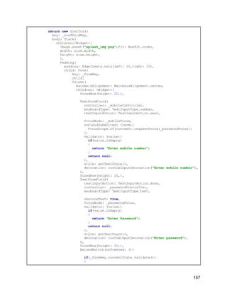 return new Scaffold(
key: _scaffoldKey,
body: Stack(
children:<Widget>[
Image.asset("splash_img.png",fit: BoxFit.cover,
width: size.width,
height: size.height,
),
Padding(
padding: EdgeInsets.only(left: 20,right: 20),
child: Form(
key: _formKey,
child:
Column(
mainAxisAlignment: MainAxisAlignment.center,
children: <Widget>[
SizedBox(height: 20,),
TextFormField(
controller: _mobileController,
keyboardType: TextInputType.number,
textInputAction: TextInputAction.next,
focusNode: _mobileFocus,
onFieldSubmitted: (term){
FocusScope.of(context).requestFocus(_passwordFocus);
},
validator: (value){
if(value.isEmpty)
{
return "Enter mobile number";
}
return null;
},
style: getTextStyle(),
decoration: customInputDecoration("Enter mobile number"),
),
SizedBox(height: 20,),
TextFormField(
textInputAction: TextInputAction.done,
controller: _passwordController,
keyboardType: TextInputType.text,
obscureText: true,
focusNode: _passwordFocus,
validator: (value){
if(value.isEmpty)
{
return "Enter Password";
}
return null;
},
style: getTextStyle(),
decoration: customInputDecoration("Enter password"),
),
SizedBox(height: 20,),
RaisedButton(onPressed: (){
if(_formKey.currentState.validate())
{
157
 