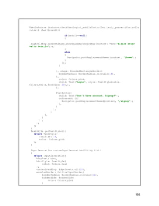 UserDatabase.instance.checkUserLogin(_mobileController.text,_passwordControlle
r.text).then((result){
if(result==null)
{
_scaffoldKey.currentState.showSnackBar(SnackBar(content: Text("Please enter
valid details")));
}
else
{
Navigator.pushReplacementNamed(context, "/home");
}
});
}
}, shape: RoundedRectangleBorder(
borderRadius: BorderRadius.circular(18),
),
color: Colors.pink,
child: Text("Login", style: TextStyle(color:
Colors.white,fontSize: 20),),
),
FlatButton(
child: Text("Don't have account, Signup?"),
onPressed: (){
Navigator.pushReplacementNamed(context, "/signup");
},
)
],
)
),
)
] ,
),
);
}
TextStyle getTextStyle(){
return TextStyle(
fontSize: 18,
color: Colors.pink
);
}
InputDecoration customInputDecoration(String hint)
{
return InputDecoration(
hintText: hint,
hintStyle: TextStyle(
color: Colors.teal
),
contentPadding: EdgeInsets.all(10),
enabledBorder: OutlineInputBorder(
borderRadius: BorderRadius.circular(12),
borderSide: BorderSide(
color: Colors.pink
)
158
 