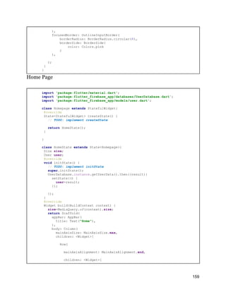 ),
focusedBorder: OutlineInputBorder(
borderRadius: BorderRadius.circular(8),
borderSide: BorderSide(
color: Colors.pink
)
),
);
}
}
Home Page
import 'package:flutter/material.dart';
import 'package:flutter_firebase_app/databases/UserDatabase.dart';
import 'package:flutter_firebase_app/models/user.dart';
class Homepage extends StatefulWidget{
@override
State<StatefulWidget> createState() {
// TODO: implement createState
return HomeState();
}
}
class HomeState extends State<Homepage>{
Size size;
User user;
@override
void initState() {
// TODO: implement initState
super.initState();
UserDatabase.instance.getUserData().then((result){
setState(() {
user=result;
});
});
}
@override
Widget build(BuildContext context) {
size=MediaQuery.of(context).size;
return Scaffold(
appBar: AppBar(
title: Text("Home"),
),
body: Column(
mainAxisSize: MainAxisSize.max,
children: <Widget>[
Row(
mainAxisAlignment: MainAxisAlignment.end,
children: <Widget>[
159
 