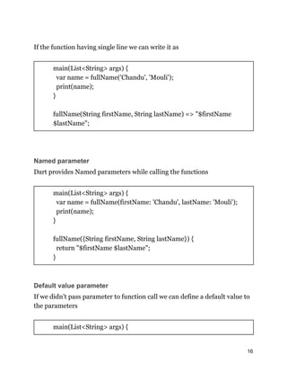 If the function having single line we can write it as
main(List<String> args) {
var name = fullName('Chandu', 'Mouli');
print(name);
}
fullName(String firstName, String lastName) => "$firstName
$lastName";
Named parameter
Dart provides Named parameters while calling the functions
main(List<String> args) {
var name = fullName(firstName: 'Chandu', lastName: 'Mouli');
print(name);
}
fullName({String firstName, String lastName}) {
return "$firstName $lastName";
}
Default value parameter
If we didn't pass parameter to function call we can define a default value to
the parameters
main(List<String> args) {
16
 