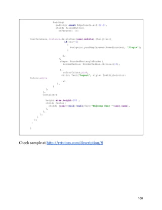 Padding(
padding: const EdgeInsets.all(12.0),
child: RaisedButton(
onPressed: (){
UserDatabase.instance.deleteUser(user.mobile).then((res){
if(res==1)
{
Navigator.pushReplacementNamed(context, "/login");
}
});
},
shape: RoundedRectangleBorder(
borderRadius: BorderRadius.circular(15),
),
color:Colors.pink,
child: Text("Logout", style: TextStyle(color:
Colors.white
),)
),
)
],
),
Container(
height:size.height-200 ,
child: Center(
child: (user==null)?null:Text("Welcome User "+user.name),
),
),
],
)
);
}
}
Check sample at http://rrtutors.com/description/8
160
 