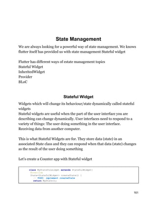 State Management
We are always looking for a powerful way of state management. We knows
flutter itself has provided us with state management Stateful widget
Flutter has different ways of estate management topics
Stateful Widget
InheritedWidget
Provider
BLoC
Stateful Widget
Widgets which will change its behaviour/state dynamically called stateful
widgets
Stateful widgets are useful when the part of the user interface you are
describing can change dynamically. User interfaces need to respond to a
variety of things: The user doing something in the user interface.
Receiving data from another computer.
This is what Stateful Widgets are for. They store data (state) in an
associated State class and they can respond when that data (state) changes
as the result of the user doing something
Let's create a Counter app with Stateful widget
class MyStatefulwidget extends StatefulWidget{
@override
State<StatefulWidget> createState() {
// TODO: implement createState
return MyState();
161
 