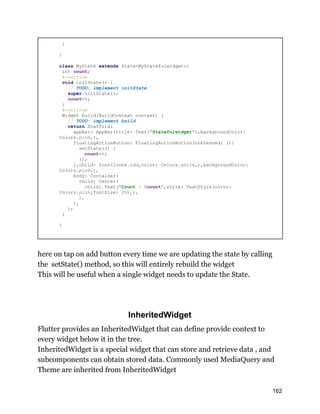 }
}
class MyState extends State<MyStatefulwidget>{
int count;
@override
void initState() {
// TODO: implement initState
super.initState();
count=0;
}
@override
Widget build(BuildContext context) {
// TODO: implement build
return Scaffold(
appBar: AppBar(title: Text("Statefulwidget"),backgroundColor:
Colors.pink,),
floatingActionButton: FloatingActionButton(onPressed: (){
setState(() {
count++;
});
},child: Icon(Icons.add,color: Colors.white,),backgroundColor:
Colors.pink,),
body: Container(
child: Center(
child: Text("Count : $count",style: TextStyle(color:
Colors.pink,fontSize: 20),),
),
),
);
}
}
here on tap on add button every time we are updating the state by calling
the setState() method, so this will entirely rebuild the widget
This will be useful when a single widget needs to update the State.
InheritedWidget
Flutter provides an InheritedWidget that can define provide context to
every widget below it in the tree.
InheritedWidget is a special widget that can store and retrieve data , and
subcomponents can obtain stored data. Commonly used MediaQuery and
Theme are inherited from InheritedWidget
162
 