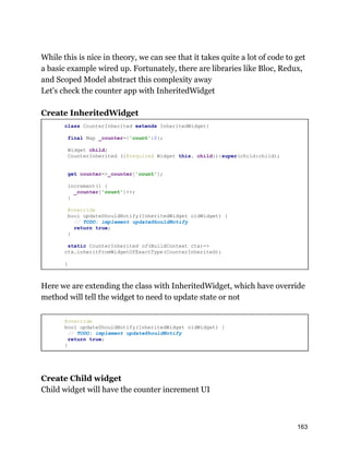 While this is nice in theory, we can see that it takes quite a lot of code to get
a basic example wired up. Fortunately, there are libraries like Bloc, Redux,
and Scoped Model abstract this complexity away
Let's check the counter app with InheritedWidget
Create InheritedWidget
class CounterInherited extends InheritedWidget{
final Map _counter={'count':0};
Widget child;
CounterInherited ({@required Widget this. child}):super(child:child);
get counter=>_counter['count'];
increment() {
_counter['count']++;
}
@override
bool updateShouldNotify(InheritedWidget oldWidget) {
// TODO: implement updateShouldNotify
return true;
}
static CounterInherited of(BuildContext ctx)=>
ctx.inheritFromWidgetOfExactType(CounterInherited);
}
Here we are extending the class with InheritedWidget, which have override
method will tell the widget to need to update state or not
@override
bool updateShouldNotify(InheritedWidget oldWidget) {
// TODO: implement updateShouldNotify
return true;
}
Create Child widget
Child widget will have the counter increment UI
163
 