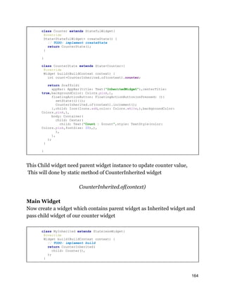 class Counter extends StatefulWidget{
@override
State<StatefulWidget> createState() {
// TODO: implement createState
return CounterState();
}
}
class CounterState extends State<Counter>{
@override
Widget build(BuildContext context) {
int count=CounterInherited.of(context).counter;
return Scaffold(
appBar: AppBar(title: Text("InheritedWidget"),centerTitle:
true,backgroundColor: Colors.pink,),
floatingActionButton: FloatingActionButton(onPressed: (){
setState((){});
CounterInherited.of(context).increment();
},child: Icon(Icons.add,color: Colors.white,),backgroundColor:
Colors.pink,),
body: Container(
child: Center(
child: Text("Count : $count",style: TextStyle(color:
Colors.pink,fontSize: 20),),
),
),
);
}
}
This Child widget need parent widget instance to update counter value,
This will done by static method of CounterInherited widget
CounterInherited.of(context)
Main Widget
Now create a widget which contains parent widget as Inherited widget and
pass child widget of our counter widget
class MyInherited extends StatelessWidget{
@override
Widget build(BuildContext context) {
// TODO: implement build
return CounterInherited(
child: Counter(),
);
}
164
 