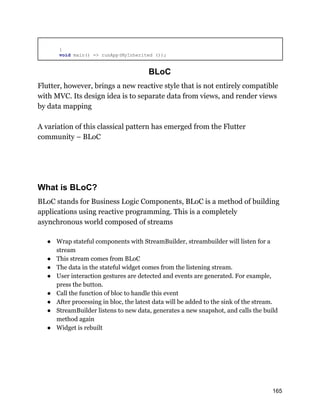 }
void main() => runApp(MyInherited ());
BLoC
Flutter, however, brings a new reactive style that is not entirely compatible
with MVC. Its design idea is to separate data from views, and render views
by data mapping
A variation of this classical pattern has emerged from the Flutter
community – BLoC
What is BLoC?
BLoC stands for Business Logic Components, BLoC is a method of building
applications using reactive programming. This is a completely
asynchronous world composed of streams
● Wrap stateful components with StreamBuilder, streambuilder will listen for a
stream
● This stream comes from BLoC
● The data in the stateful widget comes from the listening stream.
● User interaction gestures are detected and events are generated. For example,
press the button.
● Call the function of bloc to handle this event
● After processing in bloc, the latest data will be added to the sink of the stream.
● StreamBuilder listens to new data, generates a new snapshot, and calls the build
method again
● Widget is rebuilt
165
 