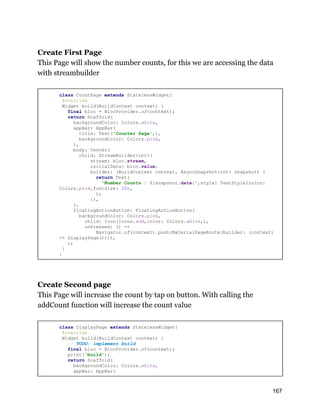 Create First Page
This Page will show the number counts, for this we are accessing the data
with streambuilder
class CountPage extends StatelessWidget{
@override
Widget build(BuildContext context) {
final bloc = BlocProvider.of(context);
return Scaffold(
backgroundColor: Colors.white,
appBar: AppBar(
title: Text('Counter Page',),
backgroundColor: Colors.pink,
),
body: Center(
child: StreamBuilder<int>(
stream: bloc.stream,
initialData: bloc.value,
builder: (BuildContext context, AsyncSnapshot<int> snapshot) {
return Text(
'Number Counts : ${snapshot.data}',style: TextStyle(color:
Colors.pink,fontSize: 20),
);
}),
),
floatingActionButton: FloatingActionButton(
backgroundColor: Colors.pink,
child: Icon(Icons.add,color: Colors.white,),
onPressed: () =>
Navigator.of(context).push(MaterialPageRoute(builder: (context)
=> DisplayPage()))),
);
}
}
Create Second page
This Page will increase the count by tap on button. With calling the
addCount function will increase the count value
class DisplayPage extends StatelessWidget{
@override
Widget build(BuildContext context) {
// TODO: implement build
final bloc = BlocProvider.of(context);
print('build');
return Scaffold(
backgroundColor: Colors.white,
appBar: AppBar(
167
 