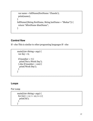 var name = fullName(firstName: 'Chandu');
print(name);
}
fullName({String firstName, String lastName = "Shekar"}) {
return "$firstName $lastName";
}
Control flow
If - else This is similar to other programing languages If - else
main(List<String> args) {
var day = 6;
if (number > 7) {
print('Not a Week Day');
} else if (number < 100) {
print('Week Day');
}
}
Loops
For Loop
main(List<String> args) {
for (int i = 0; i < 10; i++) {
print('$i');
}
}
17
 