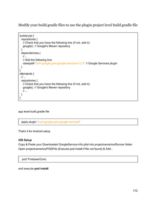 Modify your build.gradle files to use the plugin project level build.gradle file
buildscript {
repositories {
// Check that you have the following line (if not, add it):
google() // Google's Maven repository
}
dependencies {
// ...
// Add the following line:
classpath 'com.google.gms:google-services:4.3.3' // Google Services plugin
}
}
allprojects {
// ...
repositories {
// Check that you have the following line (if not, add it):
google() // Google's Maven repository
// ...
}
}
app level build.gradle file
apply plugin: 'com.google.gms.google-services'
That's it for Android setup
iOS Setup
Copy & Paste your Downloaded GoogleService-Info.plist into projectname/ios/Runner folder
Open projectname/ios/PODFile (Execute pod install if file not found) & Add ;
pod 'Firebase/Core;
and execute pod install
172
 