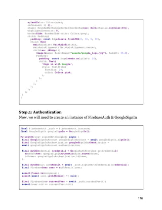 splashColor: Colors.grey,
onPressed: () {},
shape: RoundedRectangleBorder(borderRadius: BorderRadius.circular(40)),
highlightElevation: 0,
borderSide: BorderSide(color: Colors.grey),
child: Padding(
padding: const EdgeInsets.fromLTRB(0, 10, 0, 10),
child: Row(
mainAxisSize: MainAxisSize.min,
mainAxisAlignment: MainAxisAlignment.center,
children: <Widget>[
Image(image: AssetImage("assets/google_logo.jpg"), height: 35.0),
Padding(
padding: const EdgeInsets.only(left: 10),
child: Text(
'Sign in with Google',
style: TextStyle(
fontSize: 20,
color: Colors.pink,
),
),
)
],
),
),
);
}
}
Step 5: Authentication
Now, we will need to create an instance of FirebaseAuth & GoogleSignIn
final FirebaseAuth _auth = FirebaseAuth.instance;
final GoogleSignIn googleSignIn = GoogleSignIn();
Future<String> signInWithGoogle() async {
final GoogleSignInAccount googleSignInAccount = await googleSignIn.signIn();
final GoogleSignInAuthentication googleSignInAuthentication =
await googleSignInAccount.authentication;
final AuthCredential credential = GoogleAuthProvider.getCredential(
accessToken: googleSignInAuthentication.accessToken,
idToken: googleSignInAuthentication.idToken,
);
final AuthResult authResult = await _auth.signInWithCredential(credential);
final FirebaseUser user = authResult.user;
assert(!user.isAnonymous);
assert(await user.getIdToken() != null);
final FirebaseUser currentUser = await _auth.currentUser();
assert(user.uid == currentUser.uid);
176
 