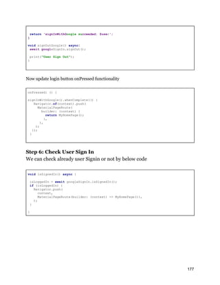 return 'signInWithGoogle succeeded: $user';
}
void signOutGoogle() async{
await googleSignIn.signOut();
print("User Sign Out");
}
Now update login button onPressed functionality
onPressed: () {
signInWithGoogle().whenComplete(() {
Navigator.of(context).push(
MaterialPageRoute(
builder: (context) {
return MyHomePage();
},
),
);
});
}
Step 6: Check User Sign In
We can check already user Signin or not by below code
void isSignedIn() async {
isLoggedIn = await googleSignIn.isSignedIn();
if (isLoggedIn) {
Navigator.push(
context,
MaterialPageRoute(builder: (context) => MyHomePage()),
);
}
}
177
 