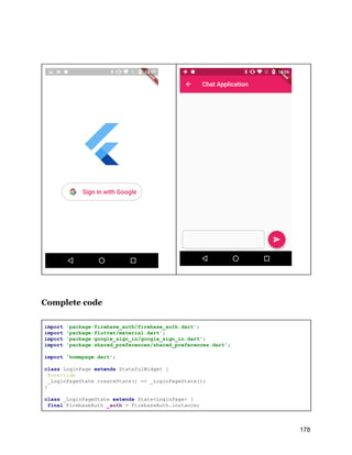 Complete code
import 'package:firebase_auth/firebase_auth.dart';
import 'package:flutter/material.dart';
import 'package:google_sign_in/google_sign_in.dart';
import 'package:shared_preferences/shared_preferences.dart';
import 'homepage.dart';
class LoginPage extends StatefulWidget {
@override
_LoginPageState createState() => _LoginPageState();
}
class _LoginPageState extends State<LoginPage> {
final FirebaseAuth _auth = FirebaseAuth.instance;
178
 