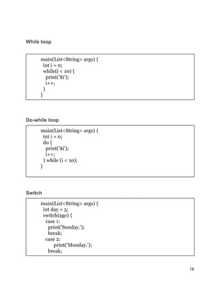 While loop
main(List<String> args) {
int i = 0;
while(i < 10) {
print('$i');
i++;
}
}
Do-while loop
main(List<String> args) {
int i = 0;
do {
print('$i');
i++;
} while (i < 10);
}
Switch
main(List<String> args) {
int day = 5;
switch(age) {
case 1:
print('Sunday.');
break;
case 2:
print('Monday.');
break;
18
 