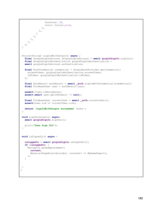 fontSize: 20,
color: Colors.pink,
),
),
)
],
),
),
);
}
Future<String> signInWithGoogle() async {
final GoogleSignInAccount googleSignInAccount = await googleSignIn.signIn();
final GoogleSignInAuthentication googleSignInAuthentication =
await googleSignInAccount.authentication;
final AuthCredential credential = GoogleAuthProvider.getCredential(
accessToken: googleSignInAuthentication.accessToken,
idToken: googleSignInAuthentication.idToken,
);
final AuthResult authResult = await _auth.signInWithCredential(credential);
final FirebaseUser user = authResult.user;
assert(!user.isAnonymous);
assert(await user.getIdToken() != null);
final FirebaseUser currentUser = await _auth.currentUser();
assert(user.uid == currentUser.uid);
return 'signInWithGoogle succeeded: $user';
}
void signOutGoogle() async{
await googleSignIn.signOut();
print("User Sign Out");
}
void isSignedIn() async {
isLoggedIn = await googleSignIn.isSignedIn();
if (isLoggedIn) {
Navigator.pushReplacement(
context,
MaterialPageRoute(builder: (context) => MyHomePage()),
);
}
}
}
180
 
