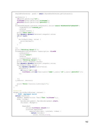SharedPreferences prefs = await SharedPreferences.getInstance();
setState(() {
id=prefs.getString("id");
nickname=prefs.getString("nickname");
photoUrl=prefs.getString("photoUrl");
});
FirebaseDatabase.instance.reference().child('users/-M1ZPGcD23x7uAUew5fF')
.orderByChild("created_at")
.onValue
.listen((event) {
print("data user");
Map<dynamic,dynamic>hm=event.snapshot.value;
if(hm!=null)
{
hm.forEach((key, value) {
print(hm[key]);
});
}
});
print("Fetching datad 0 ");
StreamSubscription<Event> subscription =fireDB
.reference()
.child("users")
.onValue
.listen((Event event) {
print("Fetching datad 1 ");
print( event.snapshot.value);
Map<dynamic,dynamic>hm=event.snapshot.value;
hm.forEach((key, value) {
Map<dynamic,dynamic>users=value;
setState(() {
if(users['id']!=id)
listUsers.add(new User(users['name'],users['id'],users['photoUrl']));
});
});
},onError: (errror){
print("Error ${errror.toString()}");
});
}
@override
Widget build(BuildContext context) {
// TODO: implement build
return Scaffold(
appBar: AppBar(title: Text("Chat $nickname"),),
body: Column(
mainAxisAlignment: MainAxisAlignment.start,
children: <Widget>[
Expanded(
child:(listUsers.length>0)?
ListView.separated(
separatorBuilder: (context, index) {
return Divider(
color: Colors.black,
182
 