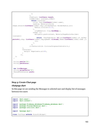 );
},
itemCount: listUsers.length,
itemBuilder: (context,index){
return ListTile(
title: Text(listUsers[index].name),
leading: Material(child:
Image.network(listUsers[index].img,),borderRadius: BorderRadius.all(
Radius.circular(32.0),
),
clipBehavior: Clip.hardEdge,),
onTap: (){
Navigator.push(context, MaterialPageRoute(builder:
(context){
return ChatPage(myid: id,uid:listUsers[index].id ,myImg:
photoUrl,uImg: listUsers[index].img,myName: nickname,uName:listUsers[index].name ,);
}));
},
);
}):Center(child: CircularProgressIndicator(),)
),
Container(
margin: EdgeInsets.all(8),
)
]),
);
}
String peerId="1";
String peerAvatar;
var listMessage;
String groupChatId="1";
SharedPreferences prefs;
}
Step 3: Create Chat page
chatpage.dart
In this page we are sending the Messages to selected user and display list of messages
between two users
import 'dart:async';
import 'dart:convert';
import 'package:firebase_database/firebase_database.dart';
import 'package:flutter/material.dart';
import 'package:intl/intl.dart';
import 'message.dart';
class ChatPage extends StatefulWidget{
183
 