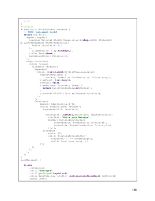 });*/
}
@override
Widget build(BuildContext context) {
// TODO: implement build
return Scaffold(
appBar: AppBar(
leading: Material(child: Image.network(uImg,width: 10,height:
10,),borderRadius: BorderRadius.all(
Radius.circular(32.0),
),
clipBehavior: Clip.hardEdge,),
title: Text(uName),
backgroundColor: Colors.pink,
),
body: Container(
child: Column(
children: <Widget>[
Expanded(
child: (list.length>0)?ListView.separated(
separatorBuilder: (
context, index) => Divider(color: Colors.grey,),
itemCount: list.length,
reverse: false,
itemBuilder: (context, index) {
return buildItem(index,list[index]);
}
,):Center(child: CircularProgressIndicator(),
),
),
Container(
margin: EdgeInsets.all(8),
child: Row(children: <Widget>[
Expanded(child: TextField(
controller: _txtCtrl,decoration: InputDecoration(
hintText: "Write your Message",
border: OutlineInputBorder(
borderRadius: BorderRadius.circular(8),
borderSide: BorderSide(color: Colors.pink)
)),)),
SizedBox(
width: 80,
child: FloatingActionButton(
onPressed: () => sendMessage(),
child: Icon(Icons.send), ))
]))
],
),
),
);
}
sendMessage() {
fireDB
.reference()
.child("messages")
.child(getUniqueId(myid,uid))
.child(DateTime.now().toUtc().millisecondsSinceEpoch.toString())
.push().set({
185
 