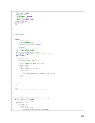 "from_id": myid,
"to_id": uid,
"from_name": myName,
"to_name": uName,
"msg": _txtCtrl.text
}).then((value) => {
_txtCtrl.text = ''
});
}
fetchMessages()
{
fireDB
.reference()
.child("messages")
.child(getUniqueId(myid,uid))
.onValue
.listen((Event event) {
print("Fetching datad");
print( event.snapshot.value);
Map<dynamic,dynamic>hm=event.snapshot.value;
if(hm!=null)
{
list.clear();
hm.forEach((key, value) {
print("Fetching Msgs $value");
print(key);
Map m=value;
m.forEach((key, value) {
setState(() {
list.add(Messages.fromMap(value,key));
});
});
});
}
});
//StreamSubscription<Event> subscription =
}
Widget buildItem(int index, Messages msg) {
if (msg.from_id == myid) {
// Right (my message)
return Column(
children: [
Container(
child: Column(
mainAxisSize: MainAxisSize.min,
186
 