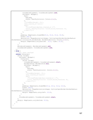crossAxisAlignment: CrossAxisAlignment.end,
children: <Widget>[
Text(
msg.msg,
style: TextStyle(color: Colors.black),
),
/*SizedBox(height: 10,),
(msg.created_at!=null)?
Text(
"${readTimestamp(msg.created_at )}",
style: TextStyle(color: Colors.black,fontSize: 8),
):Text("")*/
],
),
padding: EdgeInsets.fromLTRB(15.0, 10.0, 15.0, 10.0),
width: 200.0,
decoration: ShapeDecoration(shape: OutlineInputBorder(borderRadius:
BorderRadius.circular(8),borderSide: BorderSide(color: Colors.pink))),
margin: EdgeInsets.only(bottom: 10.0, right: 10.0),
)
],
mainAxisAlignment: MainAxisAlignment.end,
crossAxisAlignment: CrossAxisAlignment.end,
);
} else {
// Left (peer message)
return Container(
child: Column(
children: <Widget>[
Container(
child: Column(
crossAxisAlignment: CrossAxisAlignment.start,
mainAxisSize: MainAxisSize.min,
children: <Widget>[
Text(
msg.msg,
style: TextStyle(color: Colors.black),
),
/*SizedBox(height: 10,),
(msg.created_at!=null)?
Text(
("${readTimestamp(msg.created_at )}"),
style: TextStyle(color: Colors.black,fontSize: 8),
):Text("")*/
],
),
padding: EdgeInsets.fromLTRB(15.0, 10.0, 15.0, 10.0),
width: 200.0,
decoration: ShapeDecoration(shape: OutlineInputBorder(borderRadius:
BorderRadius.circular(8))),
margin: EdgeInsets.only(left: 10.0),
)
],
crossAxisAlignment: CrossAxisAlignment.start,
),
margin: EdgeInsets.only(bottom: 10.0),
);
}
}
187
 