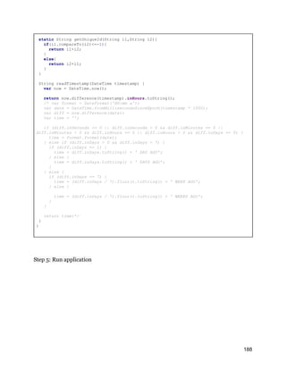 static String getUniqueId(String i1,String i2){
if(i1.compareTo(i2)<=-1){
return i1+i2;
}
else{
return i2+i1;
}
}
String readTimestamp(DateTime timestamp) {
var now = DateTime.now();
return now.difference(timestamp).inHours.toString();
/* var format = DateFormat('HH:mm a');
var date = DateTime.fromMillisecondsSinceEpoch(timestamp * 1000);
var diff = now.difference(date);
var time = '';
if (diff.inSeconds <= 0 || diff.inSeconds > 0 && diff.inMinutes == 0 ||
diff.inMinutes > 0 && diff.inHours == 0 || diff.inHours > 0 && diff.inDays == 0) {
time = format.format(date);
} else if (diff.inDays > 0 && diff.inDays < 7) {
if (diff.inDays == 1) {
time = diff.inDays.toString() + ' DAY AGO';
} else {
time = diff.inDays.toString() + ' DAYS AGO';
}
} else {
if (diff.inDays == 7) {
time = (diff.inDays / 7).floor().toString() + ' WEEK AGO';
} else {
time = (diff.inDays / 7).floor().toString() + ' WEEKS AGO';
}
}
return time;*/
}
}
Step 5: Run application
188
 