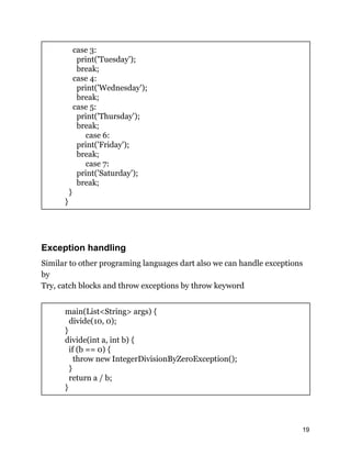 case 3:
print('Tuesday');
break;
case 4:
print('Wednesday');
break;
case 5:
print('Thursday');
break;
case 6:
print('Friday');
break;
case 7:
print('Saturday');
break;
}
}
Exception handling
Similar to other programing languages dart also we can handle exceptions
by
Try, catch blocks and throw exceptions by throw keyword
main(List<String> args) {
divide(10, 0);
}
divide(int a, int b) {
if (b == 0) {
throw new IntegerDivisionByZeroException();
}
return a / b;
}
19
 