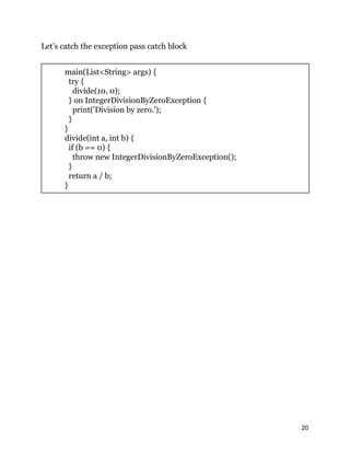 Let’s catch the exception pass catch block
main(List<String> args) {
try {
divide(10, 0);
} on IntegerDivisionByZeroException {
print('Division by zero.');
}
}
divide(int a, int b) {
if (b == 0) {
throw new IntegerDivisionByZeroException();
}
return a / b;
}
20
 